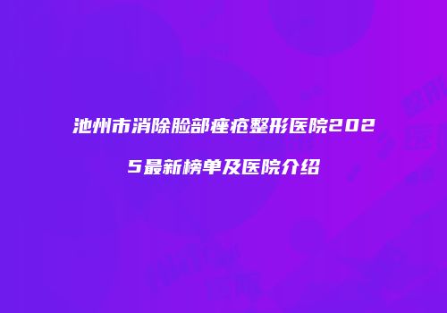 池州市消除脸部痤疮整形医院2025最新榜单及医院介绍