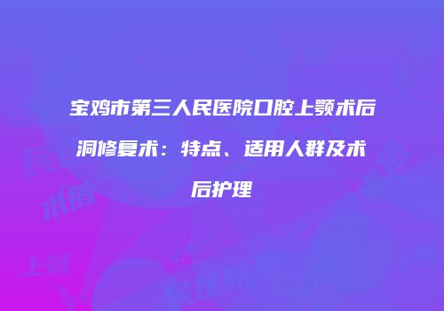 宝鸡市第三人民医院口腔上颚术后洞修复术：特点、适用人群及术后护理