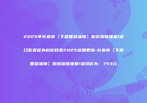 2025年长春市【下颌智齿拔除】微创拔除难度I级口腔美容外科价目表2025近期更新-长春市【下颌智齿拔除】微创拔除难度I级均价为：753元