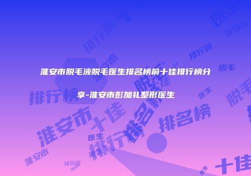 淮安市脱毛液脱毛医生排名榜前十佳排行榜分享-淮安市彭加礼整形医生