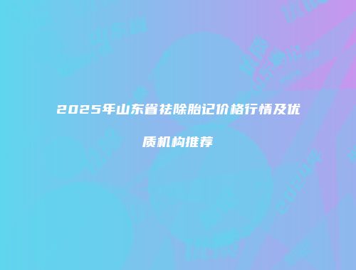 2025年山东省祛除胎记价格行情及优质机构推荐