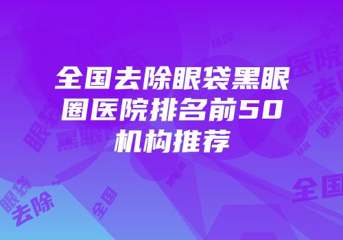 全国去除眼袋黑眼圈医院排名前50机构推荐