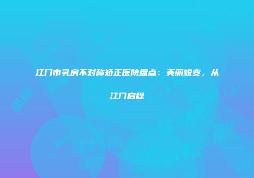 江门市乳房不对称矫正医院盘点：美丽蜕变，从江门启程