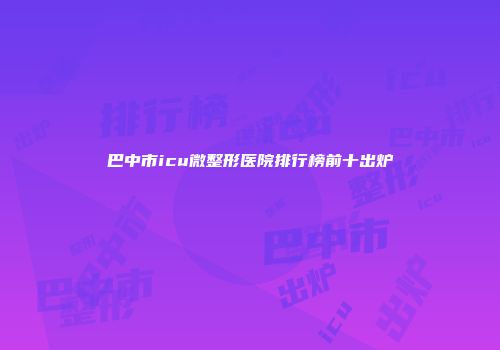 巴中市icu微整形医院排行榜前十出炉