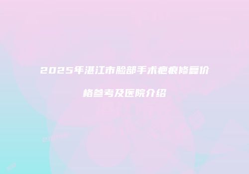 2025年湛江市脸部手术疤痕修复价格参考及医院介绍