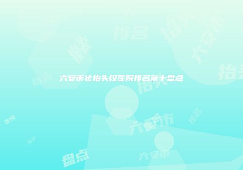 六安市祛抬头纹医院排名前十盘点