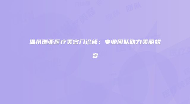 温州瑞亚医疗美容门诊部：专业团队助力美丽蜕变