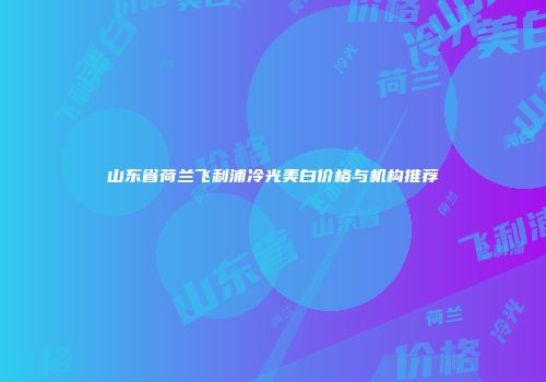 山东省荷兰飞利浦冷光美白价格与机构推荐