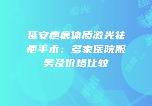 延安疤痕体质激光祛疤手术：多家医院服务及价格比较