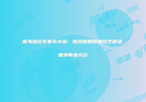威海知名专家孙小涵：玻尿酸眼除皱技艺精湛，重焕青春光彩