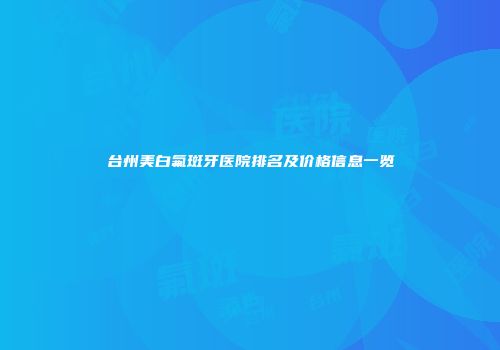 台州美白氟斑牙医院排名及价格信息一览
