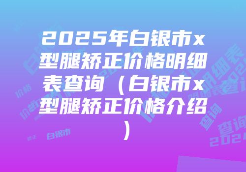 2025年白银市x型腿矫正价格明细表查询（白银市x型腿矫正价格介绍）