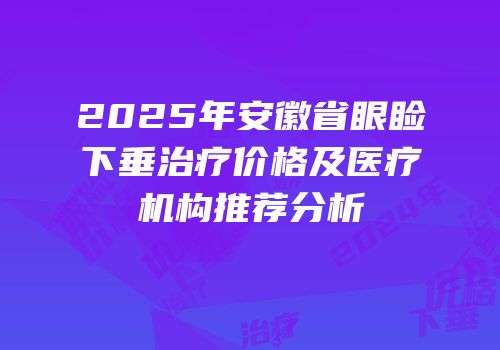 2025年安徽省眼睑下垂治疗价格及医疗机构推荐分析