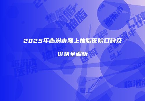 2025年临汾市腿上抽脂医院口碑及价格全解析