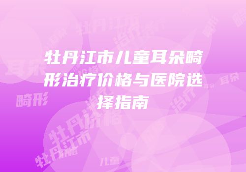 牡丹江市儿童耳朵畸形治疗价格与医院选择指南