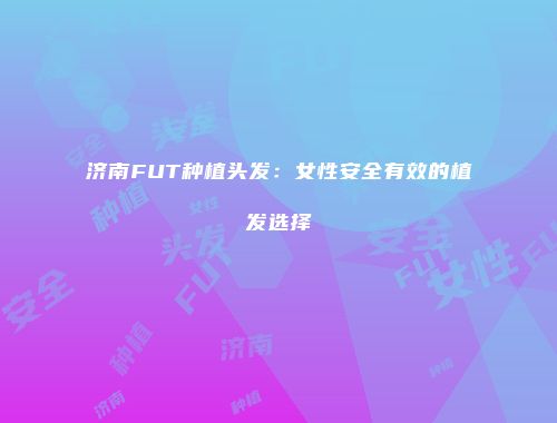 济南FUT种植头发：女性安全有效的植发选择