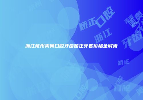 浙江杭州美奥口腔牙齿矫正牙套价格全解析