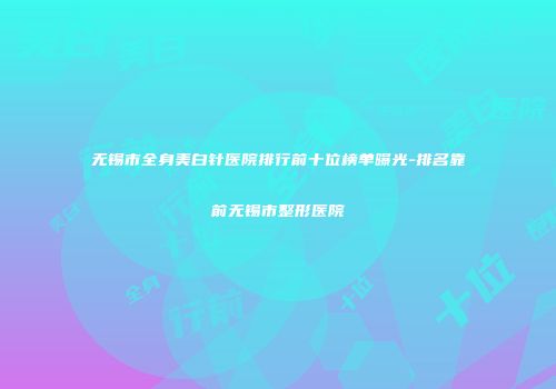无锡市全身美白针医院排行前十位榜单曝光-排名靠前无锡市整形医院
