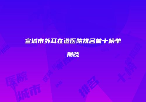 宣城市外耳在造医院排名前十榜单揭晓
