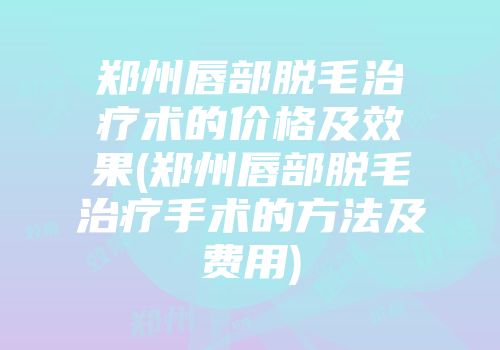 郑州唇部脱毛治疗术的价格及效果(郑州唇部脱毛治疗手术的方法及费用)