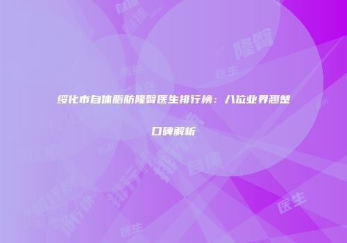 绥化市自体脂肪隆臀医生排行榜：八位业界翘楚口碑解析