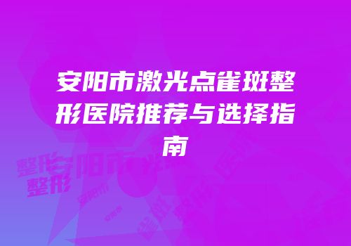 安阳市激光点雀斑整形医院推荐与选择指南
