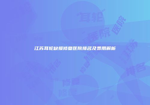 江苏耳轮缺损修复医院排名及费用解析