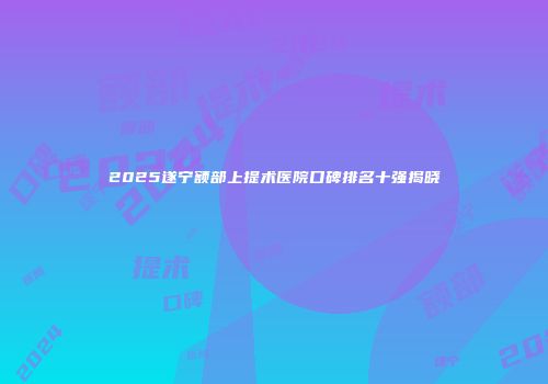 2025遂宁额部上提术医院口碑排名十强揭晓