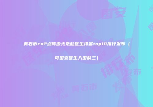 黄石市co2点阵激光洗脸医生排名top10排行发布（可国安医生入围前三）