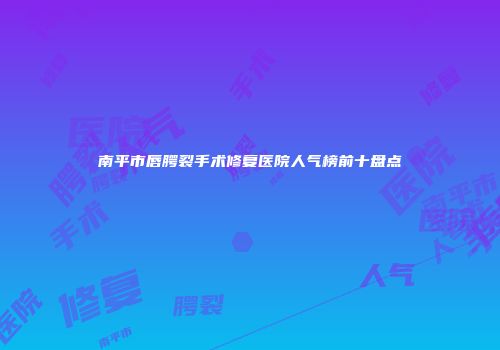 南平市唇腭裂手术修复医院人气榜前十盘点