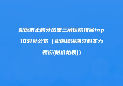 松原市正畸牙齿黑三角医院排名top10对外公布（松原杨洪凯牙科实力领衔(附价格表)）