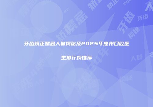 牙齿矫正禁忌人群揭秘及2025年惠州口腔医生排行榜推荐