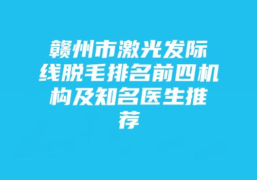 赣州市激光发际线脱毛排名前四机构及知名医生推荐