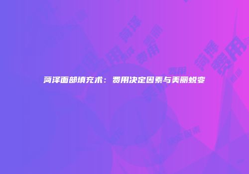 菏泽面部填充术：费用决定因素与美丽蜕变