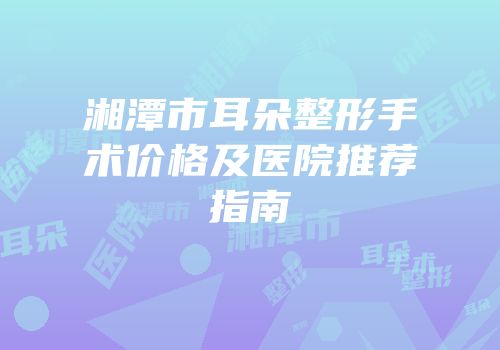湘潭市耳朵整形手术价格及医院推荐指南
