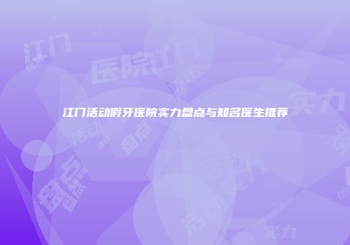 江门活动假牙医院实力盘点与知名医生推荐