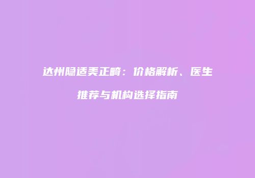 达州隐适美正畸：价格解析、医生推荐与机构选择指南