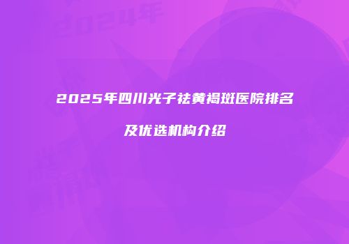 2025年四川光子祛黄褐斑医院排名及优选机构介绍