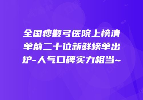 全国瘦颧弓医院上榜清单前二十位新鲜榜单出炉-人气口碑实力相当~