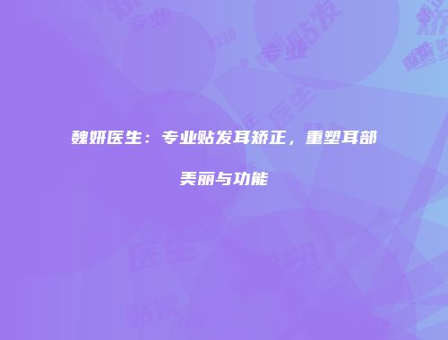 魏妍医生：专业贴发耳矫正，重塑耳部美丽与功能