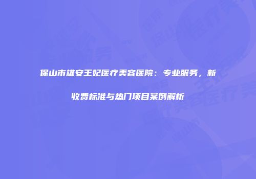 保山市雄安王妃医疗美容医院：专业服务，新收费标准与热门项目案例解析