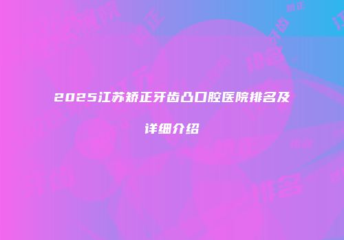 2025江苏矫正牙齿凸口腔医院排名及详细介绍