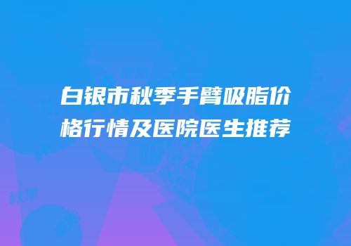 白银市秋季手臂吸脂价格行情及医院医生推荐