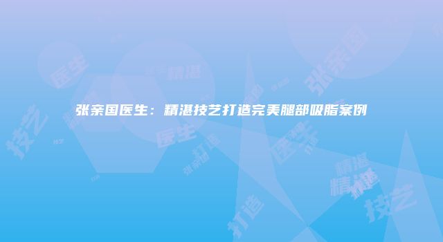 张亲国医生：精湛技艺打造完美腿部吸脂案例