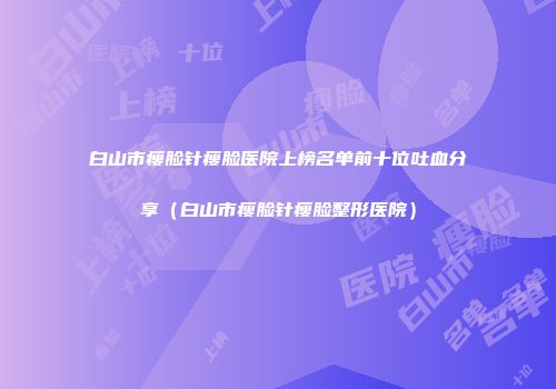 白山市瘦脸针瘦脸医院上榜名单前十位吐血分享（白山市瘦脸针瘦脸整形医院）