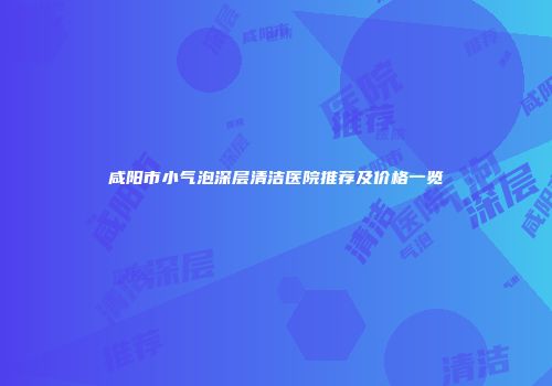咸阳市小气泡深层清洁医院推荐及价格一览