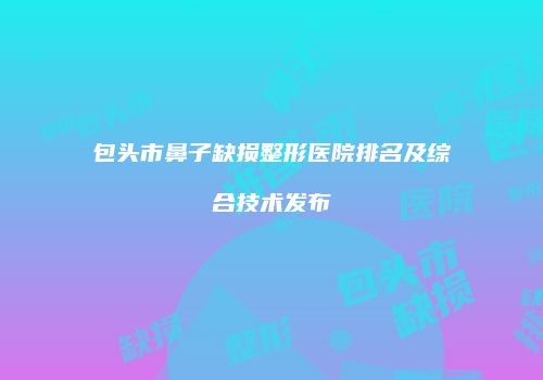 包头市鼻子缺损整形医院排名及综合技术发布