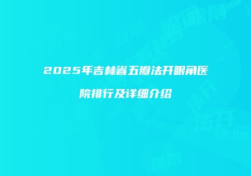 2025年吉林省五瓣法开眼角医院排行及详细介绍