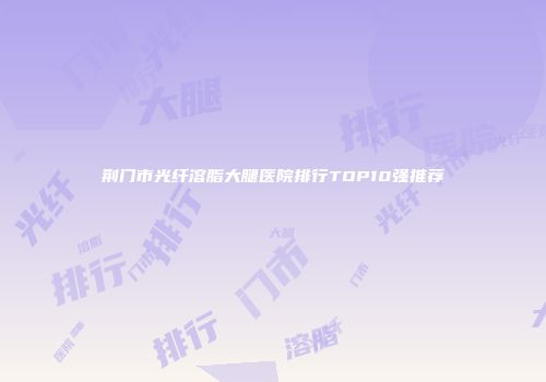 荆门市光纤溶脂大腿医院排行TOP10强推荐
