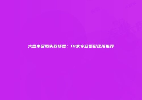 六盘水吸脂失败修复：10家专业整形医院推荐